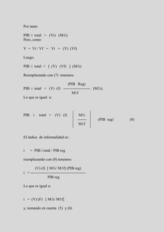 Por tanto

PIB i total = (Vi) (M1i)
Pero, como

V = Vi / Vf = Vi = (V) (Vf)

Luego,

PIB i total = [ (V) (Vf) ] (M1i)

Reemplazando con (7) tenemos:

                          (PIB Reg)
PIB i total = (V) (f) --------------------- (M1i),
                             M1f
Lo que es igual a:



PIB i       total = (V) (f)              M1i
                                        -------   (PIB reg)   (8)
                                         M1f


El índice de informalidad es:


i    = PIB i total / PIB reg

reemplazando con (8) tenemos:

       (V) (f) [ M1i/ M1f] (PIB reg)
i = -------------------------------------------
                 PIB reg

Lo que es igual a:


i = (V) (F) [ M1i/ M1f]

y, tomando en cuenta (5) y (6)
 