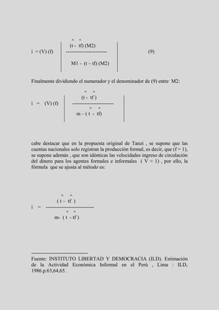 ^        ^
                       (t - tf) (M2)
i = (V) (f)          ------------------------             (9)

                         M1 - (t – tf) (M2)


Finalmente dividiendo el numerador y el denominador de (9) entre M2:

                                      ^       ^
                              (t - tf )
i = (V) (f)              ------------------------
                                          ^       ^
                                 m – ( t - tf)




cabe destacar que en la propuesta original de Tanzi , se supone que las
cuentas nacionales solo registran la producción formal, es decir, que (f = 1),
se supone además , que son idénticas las velocidades ingreso de circulación
del dinero para los agentes formales e informales ( V = 1) , por ello, la
fórmula que se ajusta al método es:




                 ^       ^
          ( t – tf )
i = ----------------------------
                     ^       ^
              m- ( t - tf )




---------------------------------
Fuente: INSTITUTO LIBERTAD Y DEMOCRACIA (ILD). Estimación
de la Actividad Económica Informal en el Perú , Lima : ILD,
1986.p.63,64,65.
 