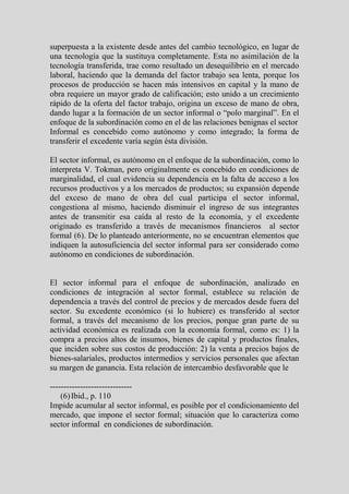 superpuesta a la existente desde antes del cambio tecnológico, en lugar de
una tecnología que la sustituya completamente. Esta no asimilación de la
tecnología transferida, trae como resultado un desequilibrio en el mercado
laboral, haciendo que la demanda del factor trabajo sea lenta, porque los
procesos de producción se hacen más intensivos en capital y la mano de
obra requiere un mayor grado de calificación; esto unido a un crecimiento
rápido de la oferta del factor trabajo, origina un exceso de mano de obra,
dando lugar a la formación de un sector informal o “polo marginal”. En el
enfoque de la subordinación como en el de las relaciones benignas el sector
Informal es concebido como autónomo y como integrado; la forma de
transferir el excedente varía según ésta división.

El sector informal, es autónomo en el enfoque de la subordinación, como lo
interpreta V. Tokman, pero originalmente es concebido en condiciones de
marginalidad, el cual evidencia su dependencia en la falta de acceso a los
recursos productivos y a los mercados de productos; su expansión depende
del exceso de mano de obra del cual participa el sector informal,
congestiona al mismo, haciendo disminuir el ingreso de sus integrantes
antes de transmitir esa caída al resto de la economía, y el excedente
originado es transferido a través de mecanismos financieros al sector
formal (6). De lo planteado anteriormente, no se encuentran elementos que
indiquen la autosuficiencia del sector informal para ser considerado como
autónomo en condiciones de subordinación.


El sector informal para el enfoque de subordinación, analizado en
condiciones de integración al sector formal, establece su relación de
dependencia a través del control de precios y de mercados desde fuera del
sector. Su excedente económico (si lo hubiere) es transferido al sector
formal, a través del mecanismo de los precios, porque gran parte de su
actividad económica es realizada con la economía formal, como es: 1) la
compra a precios altos de insumos, bienes de capital y productos finales,
que inciden sobre sus costos de producción: 2) la venta a precios bajos de
bienes-salariales, productos intermedios y servicios personales que afectan
su margen de ganancia. Esta relación de intercambio desfavorable que le

------------------------------
    (6) Ibid., p. 110
Impide acumular al sector informal, es posible por el condicionamiento del
mercado, que impone el sector formal; situación que lo caracteriza como
sector informal en condiciones de subordinación.
 