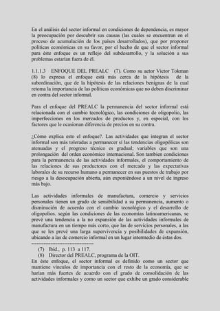 En el análisis del sector informal en condiciones de dependencia, es mayor
la preocupación por descubrir sus causas (las cuales se encuentran en el
proceso de acumulación de los países desarrollados), que por proponer
políticas económicas en su favor, por el hecho de que el sector informal
para éste enfoque es un reflejo del subdesarrollo, y la solución a sus
problemas estarían fuera de él.

1.1.1.3 ENFOQUE DEL PREALC (7). Como su actor Victor Tokman
(8) lo expresa el enfoque está más cerca de la hipótesis de la
subordinación, que de la hipótesis de las relaciones benignas de la cual
retoma la importancia de las políticas económicas que no deben discriminar
en contra del sector informal.

Para el enfoque del PREALC la permanencia del sector informal está
relacionada con el cambio tecnológico, las condiciones de oligopolio, las
imperfecciones en los mercados de productos y, en especial, con los
factores que le ocasionan diferencia de precios en su contra.

¿Cómo explica esto el enfoque?. Las actividades que integran el sector
informal son más toleradas a permanecer sí las tendencias oligopólicas son
atenuadas y el progreso técnico es gradual; variables que son una
prolongación del orden económico internacional. Son tambien condiciones
para la permanencia de las actividades informales, el comportamiento de
las relaciones de sus productores con el mercado y las expectativas
laborales de su recurso humano a permanecer en sus puestos de trabajo por
riesgo a la desocupación abierta, aún exponiéndose a un nivel de ingreso
más bajo.

Las actividades informales de manufactura, comercio y servicios
personales tienen un grado de sensibilidad a su permanencia, aumento o
disminución de acuerdo con el cambio tecnológico y el desarrollo de
oligopolios. según las condiciones de las economías latinoamericanas, se
prevé una tendencia a la no expansión de las actividades informales de
manufactura en un tiempo más corto, que las de servicios personales, a las
que se les prevé una larga supervivencia y posibilidades de expansión,
ubicando a las de comercio informal en un lugar intermedio de éstas dos.
------------------------------------
    (7) Ibid., p. 113 a 117.
    (8) Director del PREALC, programa de la OIT.
En éste enfoque, el sector informal es definido como un sector que
mantiene vínculos de importancia con el resto de la economía, que se
harían más fuertes de acuerdo con el grado de consolidación de las
actividades informales y como un sector que exhibe un grado considerable
 
