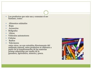    Los productos que más usa y consume el ser
    humano, como:

   Alimentos enlatados
   Ropa
   Accesorios
   Bolígrafos
   Libros
   Vehículos automotores
   Cubetas
   Radios
   Televisores
    entre otros, no son extraídos directamente del
    ambiente natural; estos productos se obtienen a
    partir de la transformación de las materias
    primas adquiridas por medio de la
    ganadera, agricultura, minería y pesca.
 