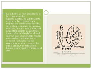  La industria es muy importante en
  la economía de los
  lugares, además, ha contribuido al
  avance de la civilización y a
  mejorar sus condiciones de vida;
  sin embargo, también es causante
  de daños, al ser el factor principal
  de contaminación: los desechos
  industriales sólidos dañan el suelo
  sobre el cual se acumulan; el agua
  que emplean las industrias, al
  contener sustancias tóxicas
  contamina los ríos y mares a los
  que la arroja, y la emisión de
  humos, gases y polvo contamina el
  aire.
 