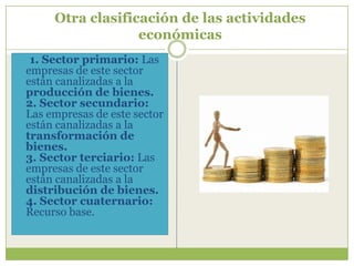 Otra clasificación de las actividades
                  económicas
 1. Sector primario: Las
empresas de este sector
están canalizadas a la
producción de bienes.
2. Sector secundario:
Las empresas de este sector
están canalizadas a la
transformación de
bienes.
3. Sector terciario: Las
empresas de este sector
están canalizadas a la
distribución de bienes.
4. Sector cuaternario:
Recurso base.
 
