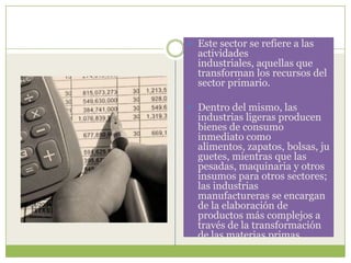  Este sector se refiere a las
  actividades
  industriales, aquellas que
  transforman los recursos del
  sector primario.

 Dentro del mismo, las
  industrias ligeras producen
  bienes de consumo
  inmediato como
  alimentos, zapatos, bolsas, ju
  guetes, mientras que las
  pesadas, maquinaria y otros
  insumos para otros sectores;
  las industrias
  manufactureras se encargan
  de la elaboración de
  productos más complejos a
  través de la transformación
  de las materias primas.
 