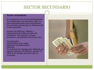 SECTOR SECUNDARIO
   Sector secundario
    Se caracteriza por el uso predominante
    de maquinaria y de procesos cada vez
    más automatizados para transformar
    las materias primas que se obtienen del
    sector primario.
    Incluye las fábricas, talleres y
    laboratorios de todos los tipos de
    industrias. De acuerdo a lo que
    producen, sus grandes divisiones son:
    Construcción
    Electricidad, gas y agua
    Industria manufacturera
    Minería
    Es la fuente de energía más utilizada en
    nuestro planeta. En México, genera el
    88% de la energía primaria que se
    consume.
 