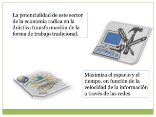 La potencialidad de este sector
de la economía radica en la
drástica transformación de la
forma de trabajo tradicional.




                                  Maximiza el espacio y el
                                  tiempo, en función de la
                                  velocidad de la información
                                  a través de las redes.
 