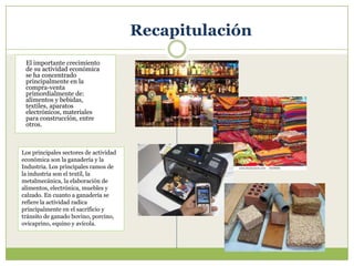 Recapitulación
 El importante crecimiento
 de su actividad económica
 se ha concentrado
 principalmente en la
 compra-venta
 primordialmente de:
 alimentos y bebidas,
 textiles, aparatos
 electrónicos, materiales
 para construcción, entre
 otros.



Los principales sectores de actividad
económica son la ganadería y la
Industria. Los principales ramos de
la industria son el textil, la
metalmecánica, la elaboración de
alimentos, electrónica, muebles y
calzado. En cuanto a ganadería se
refiere la actividad radica
principalmente en el sacrificio y
tránsito de ganado bovino, porcino,
ovicaprino, equino y avícola.
 