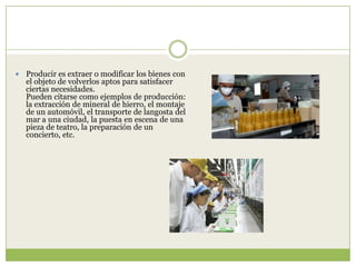    Producir es extraer o modificar los bienes con
    el objeto de volverlos aptos para satisfacer
    ciertas necesidades.
    Pueden citarse como ejemplos de producción:
    la extracción de mineral de hierro, el montaje
    de un automóvil, el transporte de langosta del
    mar a una ciudad, la puesta en escena de una
    pieza de teatro, la preparación de un
    concierto, etc.
 