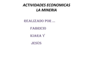 ACTIVIDADES ECONOMICAS
       LA MINERIA

Realizado poR …

   Fabricio

   Kiara y

   Jesùs
 