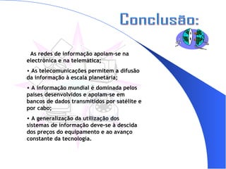 Conclusão: As redes de informação apoiam-se na electrónica e na telemática; As telecomunicações permitem a difusão da informação à escala planetária; A informação mundial é dominada pelos países desenvolvidos e apoiam-se em bancos de dados transmitidos por satélite e por cabo; A generalização da utilização dos sistemas de informação deve-se à descida dos preços do equipamento e ao avanço constante da tecnologia. 