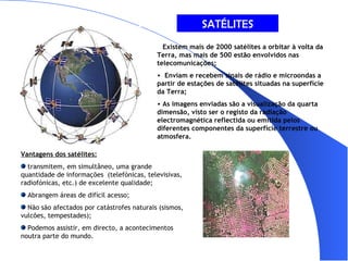 SATÉLITES Existem mais de 2000 satélites a orbitar à volta da Terra, mas mais de 500 estão envolvidos nas telecomunicações; Enviam e recebem sinais de rádio e microondas a partir de estações de satélites situadas na superfície da Terra; As imagens enviadas são a visualização da quarta dimensão, visto ser o registo da radiação electromagnética reflectida ou emitida pelos diferentes componentes da superfície terrestre ou atmosfera. Vantagens dos satélites: transmitem, em simultâneo, uma grande quantidade de informações  (telefónicas, televisivas, radiofónicas, etc.) de excelente qualidade; Abrangem áreas de difícil acesso; Não são afectados por catástrofes naturais (sismos, vulcões, tempestades); Podemos assistir, em directo, a acontecimentos noutra parte do mundo. 