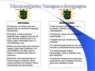Telecomunicações: Vantagens e desvantagens VANTAGENS: Contactar em tempo real com pessoas que se encontram afastadas fisicamente; Facilitar a vida ao Homem, podendo fazer negócios sem sair de casa, levantar dinheiro sem ir ao banco, obter informação sem ir a uma biblioteca, etc. Não é preciso viajar para conhecer lugares, basta ligar a Internet, ver um CD-ROM ou um DVD, pois os factos e o conhecimento vêm ter connosco; Permitir novas descobertas em menos tempo e conhecer outras culturas através do contacto virtual com pessoas de outros países. DESVANTAGENS: Não há tempo para brincar, ler, ..., tornando o Homem mais individualista; Perda dos valores de solidariedade, afectividade, ...; Quebra de laços familiares e de amizade; A internet pode tornar-se um vício, levando ao desmembramento familiar; A automatização origina desemprego, sendo o trabalho feito por máquinas; Perda de contacto com a Natureza, passando de uma realidade concreta para uma realidade virtual. 