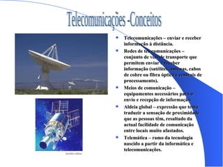 Telecomunicações – enviar e receber informação à distância. Redes de telecomunicações – conjunto de vias de transporte que permitem enviar e receber informação (satélites, antenas, cabos de cobre ou fibra óptica e centrais de processamento). Meios de comunicação – equipamentos necessários para o envio e recepção de informação. Aldeia global – expressão que tenta traduzir a sensação de proximidade que as pessoas têm, resultado da actual facilidade de comunicação entre locais muito afastados. Telemática – ramo da tecnologia nascido a partir da informática e telecomunicações. Telecomunicações -Conceitos 