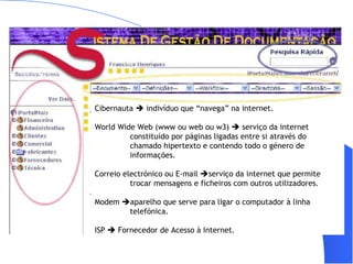    |   Mensageiro   |   SMS   |   SAPO  XL   |   Mail   |   Emprego   |   Imóveis   |   Automóveis   |   Páginas  Amarelas   |   Shopping     Cibernauta    indivíduo que “navega” na internet. World Wide Web (www ou web ou w3)    serviço da internet  constituído por páginas ligadas entre si através do  chamado hipertexto e contendo todo o género de  informações. Correio electrónico ou E-mail   serviço da internet que permite  trocar mensagens e ficheiros com outros utilizadores. Modem   aparelho que serve para ligar o computador à linha  telefónica. ISP    Fornecedor de Acesso à Internet. Acesso                                                                                G olos da jornada: veja os melhores momentos da Super Liga          » sugira um site                             