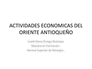 ACTIVIDADES ECONOMICAS DEL
    ORIENTE ANTIOQUEÑO
      Lizeth Elena Orrego Restrepo.
         Maestra en Formación .
      Normal Superior de Rionegro .
 