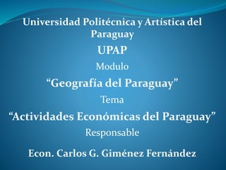 Universidad Politécnica y Artística del
Paraguay
UPAP
Modulo
“Geografía del Paraguay”
Tema
“Actividades Económicas del Paraguay”
Responsable
Econ. Carlos G. Giménez Fernández
 