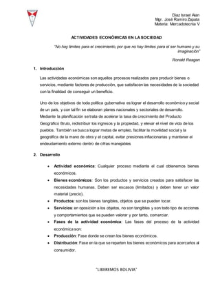 Diaz Israel Alan
Mgr. José Ramiro Zapata
Materia: Mercadotecnia V
“LIBEREMOS BOLIVIA”
ACTIVIDADES ECONÓMICAS EN LASOCIEDAD
“No hay límites para el crecimiento, por que no hay límites para el ser humano y su
imaginación”
Ronald Reagan
1. Introducción
Las actividades económicas son aquellos procesos realizados para producir bienes o
servicios, mediante factores de producción, que satisfacen las necesidades de la sociedad
con la finalidad de conseguir un beneficio.
Uno de los objetivos de toda política gubernativa es lograr el desarrollo económico y social
de un país, y con tal fin se elaboran planes nacionales y sectoriales de desarrollo.
Mediante la planificación se trata de acelerar la tasa de crecimiento del Producto
Geográfico Bruto, redistribuir los ingresos y la propiedad, y elevar el nivel de vida de los
pueblos. También se busca lograr metas de empleo, facilitar la movilidad social y la
geográfica de la mano de obra y el capital, evitar presiones inflacionarias y mantener el
endeudamiento externo dentro de cifras manejables
2. Desarrollo
 Actividad económica: Cualquier proceso mediante el cual obtenemos bienes
económicos.
 Bienes económicos: Son los productos y servicios creados para satisfacer las
necesidades humanas. Deben ser escasos (limitados) y deben tener un valor
material (precio).
 Productos: son los bienes tangibles, objetos que se pueden tocar.
 Servicios: en oposición a los objetos, no son tangibles y son todo tipo de acciones
y comportamientos que se pueden valorar y por tanto, comerciar.
 Fases de la actividad económica: Las fases del proceso de la actividad
económica son:
 Producción: Fase donde se crean los bienes económicos.
 Distribución: Fase en la que se reparten los bienes económicos para acercarlos al
consumidor.
 