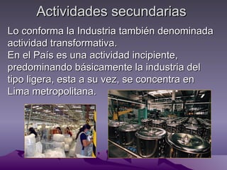 Actividades secundarias
Lo conforma la Industria también denominada
actividad transformativa.
En el País es una actividad incipiente,
predominando básicamente la industria del
tipo ligera, esta a su vez, se concentra en
Lima metropolitana.
 