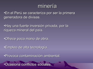 minería
•En el Perú se caracteriza por ser la primera
generadora de divisas.

•Hay una fuerte inversión privada, por la
riqueza mineral del país.

•Ofrece poca mano de obra.

•Empleo de alta tecnología.

•Provoca contaminación ambiental.

•Ocasiona conflictos sociales.
 