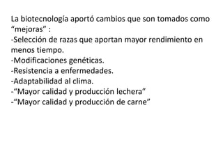 La biotecnología aportó cambios que son tomados como 
“mejoras” : 
-Selección de razas que aportan mayor rendimiento en 
menos tiempo. 
-Modificaciones genéticas. 
-Resistencia a enfermedades. 
-Adaptabilidad al clima. 
-“Mayor calidad y producción lechera” 
-“Mayor calidad y producción de carne” 
 