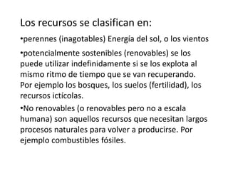 Los recursos se clasifican en: 
•perennes (inagotables) Energía del sol, o los vientos 
•potencialmente sostenibles (renovables) se los 
puede utilizar indefinidamente si se los explota al 
mismo ritmo de tiempo que se van recuperando. 
Por ejemplo los bosques, los suelos (fertilidad), los 
recursos ictícolas. 
•No renovables (o renovables pero no a escala 
humana) son aquellos recursos que necesitan largos 
procesos naturales para volver a producirse. Por 
ejemplo combustibles fósiles. 
 