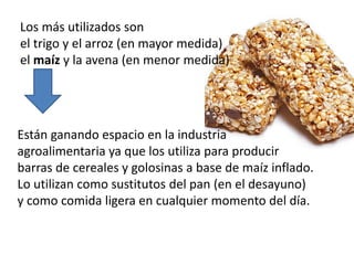 Los más utilizados son 
el trigo y el arroz (en mayor medida) 
el maíz y la avena (en menor medida) 
Están ganando espacio en la industria 
agroalimentaria ya que los utiliza para producir 
barras de cereales y golosinas a base de maíz inflado. 
Lo utilizan como sustitutos del pan (en el desayuno) 
y como comida ligera en cualquier momento del día. 
 