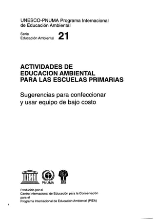 UNESCO-PNUMA Programa Internacional
de Educación Ambiental
Serie
Educación Ambiental

21

ACTIVIDADES DE
EDUCACION AMBIENTAL
PARA LAS ESCUELAS PRIMARIAS
Sugerencias para confeccionar
y usar equipo de bajo costo

Producido por el
Centro Internacional de Educación para la Conservación
para el
Programa Internacional de Educación Ambiental (PIEA)

 