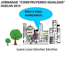 JORNADAS “CONSTRUYENDO IGUALDAD”
HUELVA 2013
PASO A PASO,
AVANZAMOS...
Juana Luisa Sánchez Sánchez
 