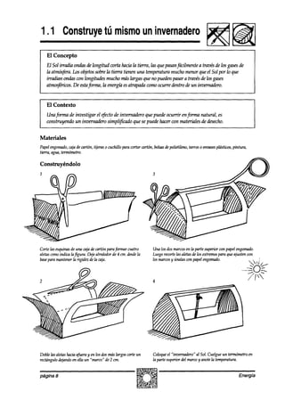 1.1 Construye mismo invernadero
            tú     un
        El Concepto
    El Sol irradia ondas de longitud corta hacia la tierra, las que pasanfácilmente a través de los gasesde
    la atmósfera.fis objetossobre la tierra tienen una temperatura mucho menor que el Sol por lo que
    irradian ondas wn Iongitudes mucho más largas que no pueden pasar a través de los gases
    atmsfériws. De estajín-ma, la energía esatrapada como ocurre ahtro de un invernaah.



I   El Contexto                                                                                                                1
    Unaforma de investigar el efcto de invernadero que puede ocurrir en forma natural, es
    con.struyendo un invernadero simplificado que se puede hacer con materialesde desecho.


Materiales
Papelengomado, de cmtón, tijeras o cuchillo para cortar cmtón, bolsasdepolictileno, tarros 0 envases
             caja                                                                                  plásticos, pintura,
tina,    aguu, tewnómetro.

Construyéndolo




Corte las esquinasde una cajade cartón paraformar cuatro        Una los dosmarcosen la parte superior wn papel engomado.
aletascomoindica laf@ura. Dejealrededorde 4 cm. desde   la      Luegorecortelas aletasde los extremospara que ajusten con
base para mantenerla rigidez de fa caja.                        los kmxs y únalas con papelengomadó. . .                    1i
                                                                                                                         ‘2 ‘/>
                                                                                                                       .._
                                                                                                                   --.^.-
                                                                                                                         q,y
                                                                                                                               0-

                                                                4                                                        /




Doble las aletashaciaafueray en los dos mís largos corteun      Coloqueel “invemadero” al Sol. Cuelgueun temómetro en
rectángulodqando en ella un “marco“ de 2 cm.                    la parte superior del marcoy anotela temperatura.


página 8                                                                                                          Energia
 