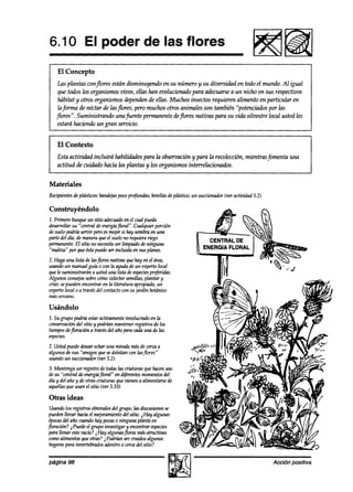 6.10 El poder de las flores
    El Concepto
     Las plantas conflores están disminuyendo en su número y su diversidad en todo el mundo. Al igual
     que todos los organismosvivos, ellas han evolucionado para adecuarse a un nicho en sus respectivos
     habitat y otros organismosdependen de ellas. Muchos insectos requieren alimento en particular en
     la forma de néctar de lasflores, pero muchos otros animales son también “potenciudos por las
    jlores”. Suministrando unafuente permanente deflores nativas para su vida silvestre local usted les
     estará haciendo un gran servicio.


    El Contexto
    Esta actividad incluirá habilidades para la observación y para la recolección, mientras fomenta una
    actitud de cuidado hacia las plantas y los organismos interrelacionados.


Materiales
Recipientes plásticos;bandejas
           de                pocnprofunaízs;botellasdeplástiw; un succionador(ver activiakd 5.2)

Construyéndolo
1. Primero busqueun sitio adecuado el cual pueda
                                    en
desarrollarsu “central de energhfloral”. Cualquier porción
desuelopodrh seruir peroesmejorsi hay sombraen una
parte del día, de maneraque el suelono requierariego
permanente. sitk no necesitaser limpiado deninguna
              El
“male& por queéstapuedeser incluida en sus planes.
2. Haga una lista de lasjlores nativas quehay en el área,
usandoun manual guh o con la ayuda de un expertolocal
quele suministrarán a usteduna lista deespecies  preferidas.
Algunos wnsejos sobrecómocolectarsemillas,plantar y
criar, sepuedenencontrar en la literatura apropiada,un
expertolocal o a travésdel contactocon su jardín botánico
máscercano.

Usándolo
2. Sugrupo podría estaractivamenteinvolucrado en la
c-ación     del sitio y podrían mantenerregistros de los
tiemposdejloración a travésdel año paracadauna de las
especies.
2. Usted puededesear echaruna mirada másde cercaa
algunosde sus “amigos quesedeleitan con lasflores”
usandoun succionador(ver 5.2).
3. Mantenga un registro de todas las criaturas quehacenuso
desu “central de energiáfloral” en djferentesmomentos  del
día y del año y de otrascriaturas quevienen a alimentarsede
aquellasque usan el sitio (ver 5.10)

Otras ideas
Usandolos registros obtenidosdel grupo, las discusiones se
puedenlleoar hacia el mejoramientodel sitio. iHay algunas
épocas año cuandohay pocaso ninguna planta en
        del
P oración?i Puedeel grupo investigar y enwntrar especies
para llenar estevacío?iHay algunasjlores másatractivas
comoalimentosque otras? i Podrían sercreados    algunos
hogares  para invertebradosadentro0 cercadel sitio?


página 98                                                                                          Accibn positiva
 