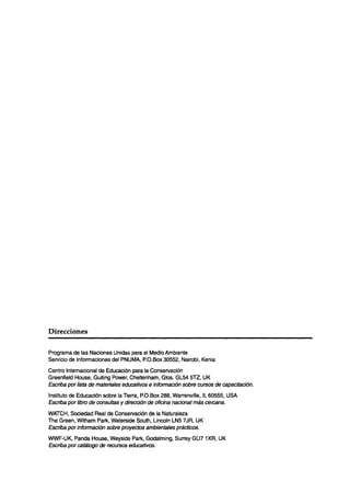 Direcciones

Programa de las Naciones Unidas para el Medio Ambiente
Servicio de Informaciones del PNUMA, P.O.Box 30552, Nairobi, Kenia
Centro Internacional de Educación para la Conservación
Greenfield House, Guiting Power, Cheltenham, Glos. GL54 5l2, UK
Escriba por lista de materiales educa tivos e información sobre cursos de capacitación.
Instituto de Educación sobre la Tierra, P.O.Box 288, Warrenville, IL 60555, USA
Escriba por libro de consultas y dirección de oficina nacional más cercana.
WATCH, Sociedad Real de Conservación de la Naturaleza
The Green, Witham Park, Watetside South, Lincoln LN5 7JR, UK
Escriba por información sobre proyectos ambientales prácticos,
WWF-UK, Panda House, Weyside Park, Godalming, Surrey GU7 lXR, UK
Escriba por cat&go de recursos educativos.
 