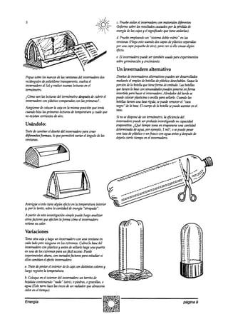 c. Pruebeaislar el inverwdero con materialesdifeentes
                                                               Unformesobrelos resultadoscausados la perdida de
                                                                                                   por
                                                               energíade las cajasy el signi@adoque tieneaislartas).
                                                               d. Pruebeempleando ‘%&ma doblevidrio” en tas
                                                                                 un
                                                               ventanas(Haga estousandodoscapasdeplástico separadas
                                                               por una capapequeñadeaire), para ver si ello causaalgún
                                                               efecto.
                                                               e. El invernaderopuedeser tambiénusadopara experimentos
                                                               sobre  germinación y crecimiento.

                                                               Un invernadero alternativo
Peguesobrelos marcosde las ventanasdel invernadero dos         Diseños invernaderos
                                                                        de               alternativospuedenseraésarrollados
rectángulosdepolietileno transparente,vuelva el                mediante empleo botellas plásticodesechables.
                                                                         el        de          de                      Saqueta
imxrnaaho al Sol y realicenuevaslecturasen el                  porcióndela botellaquetimeforma embudo. botellas
                                                                                                     de          las
termómetro.                                                    quehenenlabaseconsinuosidadesputdenponemcenjDrnra
                                                               invertida para hacerel invernadero.   Alrededordel bordese
$%no son las lecturasdel termómetrodespuésde cubrir el         puede  wlocar plasticina 0 arcilla para sellarlo.Cuarulolas
invernaderoconplástico comparadas brsprimeras?.
                                 con                           botellastienen una base  r@ida,sepuederemoverel “vaso
                                                               negro”delabase.Elcuerpodelabotellasepw&asentarenel
Asegúrese colocarla cajaen la mismaposición que tenía
           de
                                                               vaso.
cuandohizo las primeraslecturasde temperaturay cuide que
no existan corrientesde aire.                                  Si no sedisponede un termómetro,la q?cien& del
                                                               kernadero puea?serprobadainvestigandosu capacia?ad
Usándolo:                                                      evaporativa.i Qué tiempotomaen evaporarse cantidad
                                                                                                           una
                                                               determinada agua,por +mplo, 1 ml?, o sepuedepesar
                                                                            de
Tratede cambiarel diseñodel inzwnadero para crear
                                                               una tazadeplástico o un frasco con agua antesy después
                                                                                                                    de
diferentes formas, lo quepermitirá variar el ángulo de tas
                                                               dejarlocierto tiempoen el invernadero.
ventanas.




A partir de estainvestigación simplepuedeluego analizar
otrosfactoresqueafectanlafirmacomoel invernadero
retienesu calor.

Variaciones
Tomeotra cajay hagaun invernaderocon una ventana en
ca& lado peroninguna en los extremos.Cubra la basedel
invernaderocon plásticoy antesdesellarlo hagauna puerta
en uno de los extremospara unfzícil acceso.
                                          Puede
experimestar,ahora,con variadosfactorespara estudiar si
ellos cambianel t@to invernadero:
a. Tratedepintar el interior de la urja con d&intos wlores y
luego registrela temperatura.
b. Coloqueen el interior del invernadero un tatito de
walata conteniendo“nada” (aire), o piedras,o gravillas, o
agua (Estetarro hacetasvecesde un radiador quealmacena
calor en el tiempo).


Energía                                                                                                          página 9
 