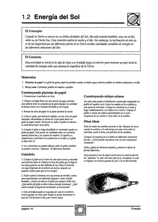 1.2 Energía del Sol

    El Concepto
    Cuando la Tierra se mueve en su órbita alrededor del Sol, ella está rotando tambikn, una vez al díh,
    sobre su eje Norte-Sur. Esta rotación explica la noche y el día. Sin embargo,la inclinación de esteeje
    es de tal magnitud que las difuentes partes de la Tierra reciben cantidaah variables de energía en
    las difwentes estaciones del año.


    El Contexto
    Una actividad se inicia en la sala de clasey se traslada luego al exterior para mostrar porqué valía la
    cantidad de energía solar que alcanza la superficie de la Tierra.


Materiales
1. Planetas de papel: un globodegoma;papeldeperiódicousado;un balde;agua;linterna; palillos de madera;
                                                                                                     plasticina 0 arcilla.
2. Reloj solar: Cartulina; palillos de maderao pajillas

Construyendo planetas de papel
1. Desmenuzarel periódicoen tiras.                             Construyendo relojes solares
2.Prepmeunbnldellenoconunamezcladeaguayharina.                 Un reloj solar puedeserfácilmenteconstruido empleando    un
Estadebería
          tenerla consistencia pxrsfa
                             de     líquida. La cantidad       palillo de maderarecto (comolos usadosen los confites)y
deharinaoarYaconeltamañodelbaldeywnelagw.                      una pieza de cartulina. Coloquela cartulina en el sueloy
                                                               hagacdaaósamente, un orficio en el centro. Empujeel
3. Remoje tiras depapelen la pastadurante la noche.
         las
                                                               palillo a travésdel oriicio adentrándoloen el suelo.
4. Cubra el globo,parcialmentein$ado, wn las tiras depapel     Asegúrese no colocarel reloj solar en la sombra.
                                                                            de
remojado colouíndolasenforma de crucespara hacerun
globodepapelmache.Recuerde in&r el globoal máximo
                               no                              Otras ideas
si usteddesea  haceruna esfera.
                                                               Tratede medir las sombras   durante el día. Marque las veces
5. Cuandoel globo sehaya desinflado(o reventado)que& un        cuandola sombraesla maslarga y la mascortasobrela
globodepapel.Estepuedeser instalado sobreun esc&n-io           cartulina, anotela hora y la posición de las sombras.
usando plasticina un soportede madera.El soportees,
                 y
                                                               Comparela longitud dela sombraen d$érentesmomentos
simplemente, enterradoen la plasticim (0 arcilla) y el globo
                                                               del año. i Cómopodría m’ncularse wn las condiciones
                                                                                              esto
sebajasobreél.
                                                               climáticas?.
6. Loscontinentessepuedendibujar sobreel globo; también
                                                                Utilice globosde distintos tamañosy observe efectode
                                                                                                           el
sepuedenconstruir “planetas” de diferentestamaños.
                                                               fin-masd@rentes.
Usándolo                                                       Una variante al uso depapelmachepara la construcciónde
                                                               los ‘planetas” esusar una tela vieja (pej, muselina),la cual
1. Coloqueel globo en el centro de una salaoscuray ermiemk
                                                               seempapawn mezclaaguadade yesoo de arcilla húmeda.
una linterna sobreél. Observeel áreadel globo quele llega la
luz (paragenerar un haz definido de luz cubrala linterna
conpapelplateadode enz&n-io de dulces,@ando un
pequeño  orficio para que la luz escape).
2. Puedesujetarta linterna am una prensade turnillo 0 pin2a
paraexperkntar con d@rentes      ánguloso rotar el globo
alrededor. Existe un áreaen el globoquesiemprerecibeluz?,
         i
i Quépartesdel globorecibenmenosenergiáluminosa?,i Qué
ocurrecuandoel ángulo de inclinación seincrementa?.
3. Estaactiuidad puedeser seguidapor una en el exterior.
Construyendoun reloj solar simple sepuedemonitorear el
pasodel Sol durante el día y por varios meses.



página 10                                                                                                         Energía
 