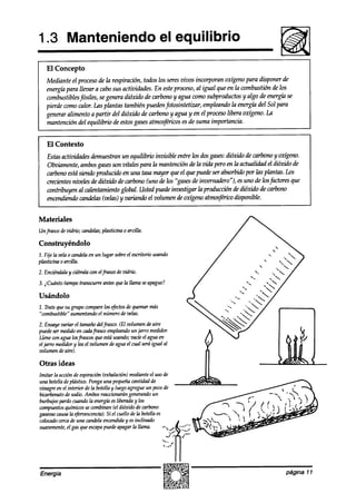 1.3 Manteniendo                                          el equilibrio
   El Concepto
   Mediante el procesode la respiración, todos los seresvivos incorporan oxígeno para disponer de
   energíá para IIevar a cabo sus actividades. En esteproceso, al igual que en la combustión de los
   combustiblesfósiles, se genera dióxido de carbono y agua como subproductos y algo de energíh se
   pierde como calor. Las plantas también pueden fotosintetizar, emplemdo Zaenergía del Sol para
   generar alimento a partir del dióxido de carbono y agua y en el proceso libera oxí@no. La
   mantención del equilibrio de estosgasesatmosfticos es de suma importancia.


   El Contexto
   Estasactividades demuestran un equilibrio invisible entre los dosgases:dióxido de carkmo y oxi@no.
   Obviamente, ambosgasesson vitales para la mantención de la vida pero en la actualidad el dióxido de
   cfnfmw está siendo producido en una tasa mayor que el que puedeser absorbiak por las plantas. los
   crecientesniveles a’edióxiak de carbono (uno de los “gasesde invernaako “), es uno de losjáctores que
   contribuyen al calentamiento global. Usted puede investigar la producción de dióxido de carbono
   encendiendo candelas (vehs) y variando el whmen a!eoxígeno atmos@ricodisponible.


Materiales
Unfiasw dezkh-io; candelas;
                          plasticina o arcilla.

Construyéndolo
1. Fije la vela o candelaen un lugar sobreel escritorio usando
plasticina 0 arcilla.
2. Enciéndalay cúbralawn elfiasw devidrio.

3. ~Cuánto tiempo trmcuwe     antesquela llama seapague?

Usándolo
1. Tratequesu grupo comparelos @ctos de quemarmás
“combustible” aumentamIoel número develas.
2. Ensayevariar el tamañodelfrasco. (El volumen deaire
puedeser medidoen uhfrasw empleando jawo medidor,
                                          un
Llene conagua losfrascosque estáusando;vacíeel agua en
el jarro medidory leael volumen deaguael cual seráigual al
volumen deaire).

Otras ideas
Imitar la acciónde espiración(exhalación)medianteel uso de
una botelladeplástico. Ponga una pequeña     cantidad de
tinagre en el interior de la botellay luegoagregueun pocode
bicarbonatode sodio.Ambosreaccionarán       generandoun
burbujeo pardo do        la energíhesliberaday los
compuestos   químicossecombinan(el dióxido de carbono
gaseoso causala @eroescencia). el cuello de la botellaes
                                  Si
colocado  cercade una candelaencendida esinclinado
                                          y
suavemente, gas queescapa
              el                puedeapagar la llama.




Energía                                                                                           página ll
 