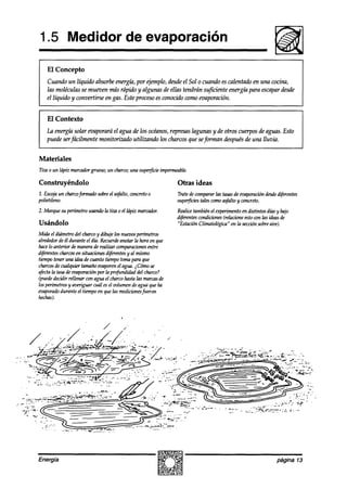 1.5 Medidor de evaporación

    El Concepto
    Cuando un líquido absorbeenergía, por ejemplo, desdeel Sol o cuando es calentado en una cocina,
    las moléculas se mueven más rápido y algunas de ellas tendrán suficiente energíá para escapardesde
    el líquido y convertirse en gas. Este proceso es conocido como evaporación.


    El Contexto
   IA energúzsolar evaporará el agua ak 20socéanos,represas lagunas y de otros cuerpos de aguas. Esto
   puede serfácilmente monitorizado utilizando los chascos que seforman después de una lluvia.


Materiales
Tiul o un ldpiz marcadorgrueso; un charco;una supe#icie impermeable.

Construyéndolo                                                Otras ideas
1. Escojaun charcofonnadosobreel asfalto,concretoo            Tratedecompararlas tasasde evaporación desde
                                                                                                         d$érentes
polietileno.                                                  superjkies talescomoasfaltoy concreto.
2. Marque su perímetrousandola tk 0 el hípiz marcador.        Realicetambiénel e*mento en distintos días bajo
                                                                                                            y
                                                              agi7d3 condiciones(reh%ne estocon las ideasde
Usándolo                                                      “Estación Climatológica“ en la secciónsobreaire).
Mida el diámetrodel charcoy dibuje los nuevosperhnetros
alrededorde él durante el día.
                             Recuerae la hora en que
                                       anotar
hacelo anterior de manerade realizar comparaciones entre
aijites charcosen shaches diferentesy al mismo
tiempotener una ideade cuanto tiempotomapara que
charcos cualquier tamañoevaporenel agua. i Cómose
         de
afectala tasade eoaporación la prafitndidad del charco?
                            por
(puededecidir rellenar con agua el charcohastalas marcasde
los perí’metros averiguar cudl esel volumen de agua queha
              y
tmpmado el tiempoen quelas medicionesfuer0n
           durante
hechas).




Energía                                                                                                 página 13
 