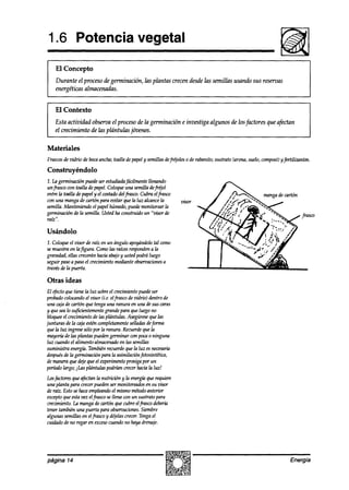 1.6 Potencia vegetal
     El Concepto
     Durante el proceso de germinación, las plantas crecen desdelas semillas usando sus reservas
     energéticas almacenadas.


     El Contexto
    Esta actividad obserua el procesode la germinación e investiga algunos de losfactores que afectan
    el crecimiento de las plántulas jóvenes.

Materiales
Frasws de zdrio de bocaancha;toalla depapely semillasdefrqoles o de rabanito; sustrato (arena,suelo,wmpost) yfertilizantes.
Construyéndolo
1. la germinación puedeser estudiada  fácilmente llenando
unfrasco con toalla depapel.Coloqueuna semilla defrqol
entre la toalla depapely el costadodelfrasco. Cubra elfrasw
con una mangade curtón para evitar que la luz alcancela
semilla. h4anteniendoel papelhúmedo,puedemonitorear la
germinación de la semilla. Ustedha construido un “visor de
ratz”.

Usándolo
1. Coloqueel vis4rrde raíz en un ángulo apoyándolotal como
semuestraen lafigura. Comolas raícesresponden laa
gravedad,ellas creceránhaciaabajoy ustedpodráluego
seguir paso a paso el crecimientomedianteobservaciones a
travésde la puerta.

Otras ideas
El efectoque tiene la luz sobreel crecimientopuede ser
probadocolocando visor (i.e. elfrasco devidrio) dentro de
                    el
una cajade cartón que tengauna ranura en una desus caras
y quesealo suficientementegrandepara que luegono
bloquee crecimientode las plántulas. Asegúrese las
        el                                          que
junturas de la cajaesténcompletamente    selladasdeforma
quela luz ingresesólopor la ranura. Recuerde laque
mayoríade las plantas puedengerminar con pocn o ninguna
luz cuandoel alimento almacenado las semillas
                                     en
suministra energía.Tambiénrecuerdeque la luz esnecesaria
después la germinación para la asimilaciónfotosintética,
        de
demaneraque dejeque el experhento prosigapor un
períodolargo; jli2.splántulas podrián crecer hacia la luz!
Losfactoresque afectanla nutr-k%n y la energíaquerequiere
una planta para crecerpuedenser monitoreados su zrisor
                                               en
de raíz. Esto sehaceempleando mismométodoanterior
                               el
exceptoque estawz el frasco se llena cm un sustrato para
crecimiento.La mangade cartún que cubreelfrasco deber-ta
tener también una puerta para obsewaciones.  Siembre
algunas semillasen elfiasco y deelas crecer.Tengael
cuidadode no regar en exceso cuandono hayadrenaje.




página 14                                                                                                         Energía
 
