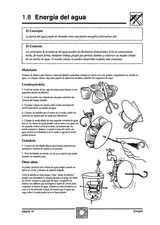 1.8 Energía del agua
    El Concepto
    l.ufuerza del agua puede ser domada como una fuente energética al ternn tiva útil.


    El Contexto
    Los principios de la potenciadel agua pueden serfácilmente demostrados. Esto es comúnmente
    hecho, de mejorforma, mediante trabajo grupa1 que permite diseñar y construir un modelo simple
    de un molino de agua. Si resulta exitoso se pueden desarrollar modelos más complejos.


Materiales
Enzmes deptistico para huevoso zmos deplásticos pequeños;envases decartón con cera; grapas o pegamentos no solubleen
agua; un compás; tijeras; clips para papeles d~wentestamaños;alambre(de wlgadoresde ropa)
                                           de

Construyéndolo
2. Corte las tacitas de las cajas de envase para huevos(o use
pequeños
       mkxs deplástiw).
2. Corte el cartón con cubiertade cerapara construir dos
círculos del mismotamaño.
3. Engrapeo peguelos vasitossobreel Indoencerado
                                               del
cartón para hacer un molino deagua.

4. Coloqueun alambrepor el centrodela rueday doblelos
extremosde maneraque la ruedagire libremente.
5. Coloquela ruedadebajode una pequeña  corriente deagua
(por 4. un chorrodeagua potableo de un tarro con agua con
un pequeñoor$cio cercade la base), maneraque un
                                  de
vasito comience lknarse. Cuandoel pesodel vasito con
                 a
agua produzcael desbalance la ruedael siguiente vasito
                          de
podría llenarse.

Usándolo
1. A partir deestediseñobásicoustedpuedeexperimentar
variando el númerode vasitosy su posicián.
2. Tratede diseñarun pivote, un ejey un soportequepueda
levantar un pequeñopeso.

Otras ideas
Sepuedeconstruir otro molino deaguasimple usandoun
tapón de corchoy laminas deplástico delgado.
Corte la timina en tiras largas.Estas“aletasdeplástico”
puedenser insertadasen ranuras hechas lo largo del tapón
                                        a
de corcho.Entierre a cadalado del vasoo recipientede
plástico dosalfileresque sostengan tapónde corchopara
                                   el
completarel molino de agua.Empleeun vasode plásticoal
cual sele ha removidoIa base, manwa que el agua que
                              de
caigasobrela ruedapuedaescurrir haciaafuera.




página 16                                                                                                      Energía
 