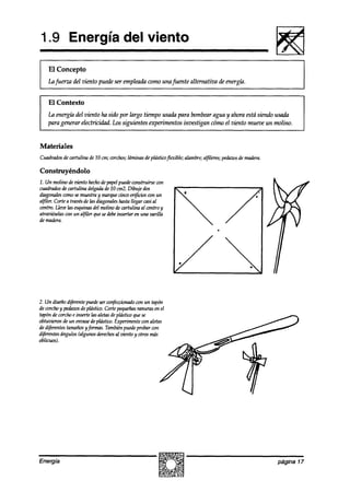 1.9 Energía del viento

I El Concepto
    Lu fuerza del viento puede ser empleada como una fuente al ternativa de energíá.


    El Contexto
    La energía del viento ha sido por largo tiempo usada para bombearagua y ahora está siendo usada
    para generar electricidad. Los siguientes experimentos investigun cómo el viento mueve un molino.


Materiales
Cuadradosde cartulina de 10 cm; corchos;
                                       láminas de plásticoflexible; alambre;alfileres;pedazos madera.
                                                                                            de

Construyéndolo
1. Un molino de vknfo hechode papelpuedeconstruirse con
cuadradosde cartulina delgadade 10 cm2.Dibuje dos
diagonalescomosemuestray marquecinco or$i&n con un
alfiler. Cortea travésde las diagonaleshastallegar cas’al
centro. Lleoelas esquinasdel molino de cartulina al centro y
atraviéselascon un al&ilerquesedebe   insertar en una varilla
de makra.                                                       /




                                                                /*                            .




2. Un dkeiío d@rentepuedeser wnfeccionadocon un tapón
de corchoy peaíaws plástiw. Cortepequeñas
                   de                          ranuras en el
tapón de corchoe inserte las aletasdeplástico quese
obtuvieron de un envasedeplástiw. Experimentecon aletas
de diferentestamaños fanas. Tambiénpuedeprobar con
                     y
d#hntes ángulos (algunosderechos viento y otros más
                                     al
oblicuos).




Energía                                                                                                 página 17
 