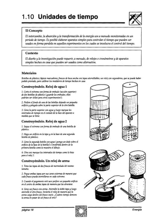1 .lO Unidades de tiempo
    El Concepto
   El intercambio, h absorción y la transformación de la energíá son a menudo monitoreadas en un
   período de tiempo. Es posible elaborar aparatos simples para controlar el tiempo que pueden ser
   usados enfirma paralela en aquellos experimentos en los cuales se involucra el control del tiempo.


    Contexto
   El diseño y la investigación puede requerir, a menudo, de relojes o cronómetros y de aparatos
   simples hechosen casa que pueden ser usados como alternativa.


Materiales
Botellasdevlástico: lávicesmarcadmes:
                                    frascos bocaancha con tavasatornillables; un reloj con segunderos, sepuedehaber
                                           de                                                        que
pedido presko, para calibrar los medidores tiempohechos casa.
                                         de            en

Construyéndolo. Reloj de agua 1
2. Corteel extremoconfm      de embudo(sección
                                             superior)
de dosbotellasdeplástico~,g-uarde embudos,
                                  los       ellos
podrúznser útiles para otrosexperimentos!).
2. Perforeelfondo de una de las botellasdejandoun pequeño
or$cio y púngalasobrela parte superior de la otra botella.
3. Llenela parte superior con agua y luego marque los
intemalosde tiempoen el costado la basedel aparato a
                                 de
medidaque se llene.

Construyéndolo. Reloj de agua 2
2. Saqueel extremoconforma de embudode una botella de
plástico.
2. Haga un orijicio en la tapay en la basedeuna segunda
botelladeplástico.
3. Llene la segundabotellawn agua (iponga un dedosobreel
or$icio de la basede la botella!)e inzrikrtaladentro de la
primera botellacomolo muestrael dibujo.
4. Otra vez marquelos intervalos de tiempo comolo hizo
para el reloj 1.

Construyéndolo. Un reloj de arena
1. Tomelas tapasde dos
                     frascosde mermelada mismo
                                       del
tamaño.
2. Pegueambastapaspor sus carasexternasdemaneraque
cadafrascopueda atornillarse en cadaextremo.

3. Cuandoel pegamento seco
                       esté    perforeun pequeño  or@cio
en el centrode ambastapas de maneraque las atraviese.
4. Llene unfrasco wn arena.Atornille la dobletapay luego
atornille el otrofrasw. invierta el reloj de maneraque la
arenacaigadentro delfrasco vacío.i Cuánto tiempodemora
la arenaen pasardeun frasco al otro?



página 18                                                                                                 Energía
 