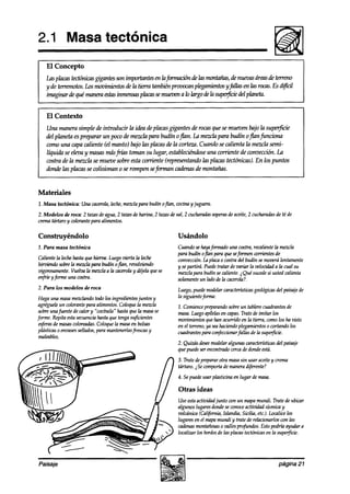 2.1 Masa tectónica




    El Contexto
    Una manera simple de introducir la idea de placasgigantes de rocasqufz se mmen bajo la supeg5c-k
    deI planeta es preparar un poco de mezcla para budín ojlan. La mezclapara budín ojlanfunciona
    como una capa caliente (el manto) bajo las placasde la corteza. Cuando se &enta la mezla semi-
    líquiala se eleva y masasrruísfi-úzstoman su lugar, estableciéndose corriente de wnvecc& La
                                                                       una
    costra de la mezcla se mueve sobre esta corriente (representando las placas tectónicas). En los puntos
    donde las placas se colisionan 0 se rompen seforman cadenasde montañas.


Materiales
1, Masa tectónica: Una cacerola,
                               leche,mezclapara budín o@, wcina y juguera.
2. Modelos de roca: 2 tazasdeagua,2 tauls de harina, 2 tazasdesal, 2 cucharadas
                                                                              soperas aceite,2 cucharadas té de
                                                                                    de                  de
crematártaro y wlorante para alimentos.

Construyéndolo                                               Usándolo
1. Para masa tectónica                                      Cuandosehayaformado una costra,recalientela rnezsIa
                                                            para budín oflan para queseformen wrrientes de
Calientela lechehastaque hierva. Luegozriertala leche       convección.la placa0 costradel budín semoverálentamente
hiwiendo sobrela mez& para budín oflan, revolviendo         y separtirá. Puedetratar de variar la velocidada la cual su
m’prosumente.Vuelva la mezclaa la cacerohy déjelaquese      mezclapara budín secaliente.¿Quésucede usted calienta
                                                                                                        si
enfkíeyfórme una costra.                                    solamente ladode la cacerola?.
                                                                      un
2. Para los modelos de roca                                  Luego,puedemodelarcaracterkticasgeológicas paisajede
                                                                                                      del
 Haga una masamezclandotodolos ingredientesjuntos y          la siguientejkma:
agréguele colorantepara alimentos.Coloquela mezcla
           un                                               1. Comience  preparando sobreun tablerocuadrantesde
sobreunafuente de calor y “cocínela” hastaque la masase     masa.Luegoapílelas capas.Trate de imitar los
                                                                                 en
forme. Repitaestasecuencia hastaque tengasuficientes        mom~mientos han ocurrido en la tierra, comolos ha visto
                                                                          que
 .$eras de masascoloreadas.Coloquela masaen bolsas          en el terreno,ya seahaciendoplegamientos cortando los
                                                                                                       0
pbísticas0 envasessellados,para mantenerlasffescasy         cuadrantesparaconfeccionar  fallas de la supetjkk
 maleables.
                                                            2. Quizás desee
                                                                          modelaralgunas caracterktkzs del paisaje
                                                            que puedeserenwntrado cercade dondeestá.
                                                             3. Tratedeprepararotra masasin usar aceitey crema
                                                             tártaro. 2Secomporta maneradiferente?
                                                                                 de
                                                             4. Sepuedeusarplasticina en lugar de masa.

                                                             Otras ideas
                                                             Useestaactividadjunto wn un mapamundi. Trate de ubicar
                                                             algunos lugaresdondeseconoce    actividad sísmicay
                                                             volcánica (Cal$rnia, Islandia, Sicilia, etc.).localice los
                                                             lugaresen el mapamundi y trate de relacionarloscon las
                                                             cadenas  montañosas valles profundos. Estopodría ayudara
                                                                                 0
                                                             localizar los bordeslas placastectónicasen la superjicie.
                                                                               de




Paisaje                                                                                                    página 21
 