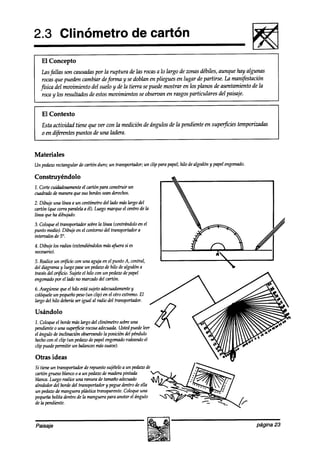 2.3 Clinómetro                                    de cartón
   El Concepto
    Lasfallas son causadaspor la ruptura de las rocas a lo largo de zonas débiles, aunque hay algunas
    rocas que pueden cambiar deforma y se doblan en pliegues en lugar de partirse. La manifestación
   física del movimiento del suelo y de fa tierra se puede mostrar en los planos de asentamiento de la
    roca y los resultados de estos movimientos se observan en rasgos particulares del paisaje.


   El Contexto
   Esta actividad tiene que ver con la medición de ángulos de la pendiente en superficies temporizadas
   o en difhrentes puntos de una ladera.


Materiales
Un pedazorectangular de cartón duro; un transportador;un clip para papel;hilo dealgodóny papel engomado.

Construyéndolo
7. Corte cuidadosamente cartón para construir un
                      el
cuadradode maneraque SUS bordes seanderechos.
2. Dibuje una línea a un centímetrodel lado máslargo del
cartón (quecorraparalelaa él). Luegomarqueel centrode la
línea queha dibujado.
3. Coloqueel transportadorsobrela línea (centrándoloen el
punto medio).Dibuje en el contornodel transportadora
intervalos de 5”.
4. Dibuje los radios (extendi&dolos masafuerasi es
necesarid.
5. Realiceun or$icio con una aguja en el punto A, central,
del diagramay luegopaseun pedazo hilo dealgodóna
                                    de
travésdel or@cio.Sujeteel hilo con un pedazodepapel
mg0maa0 el ladono marcadodel cartón.
          por
6. Asegúrese el hilo estasujetoadecuaalamente
               que                                  y
colóquele pequeño
          un          peso(un clip) en el otro extremo.El
largo del hilo debería igual al radio del transportador.
                     ser

Usándolo
2. Coloqueel bordemáslargo del clinómetro sobreuna
pendiente0 una superfkie rocosa adecuada.Ustedpuedeleer
el ángulo de inclinación observando posición del péndulo
                                   la
hechocon el clip (un pedaw de papelmgmao rodeandoel
clip puedepermitir un balanceo suave).
                               mas

Otras ideas
Si tiene un transportadorde repuestosujételoa un pedaw de
cartóngruesoblancoo a un pedazo maderapintada
                                 de
blanca.Luegorealiceuna ranura de tamañoadecuado
alrededordel bordedel transportadory pegueaw0 de ella
un pedazo mangueraplástica transparente.Coloqueuna
           a!e
pequeña   bolita dentro la manguerapara anotar el ángulo
                      de
de la pendiente.



Paisaje                                                                                                    página 23
 