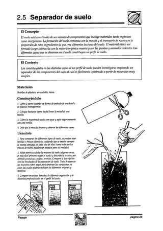 2.5 Separador de suelo
   El Concepto
    El suelo está constituido de un número de componentes que incluye materiales tanto orgánicos
    como inorgánicos. Lu fmción      ale1suelo comienza con la erosión y el transporte de rocas y es la
    proporción de estos ingredientes la que crea dijérentes texturas del suelo. El material básicoasí
   formado luego interactúa con la materia orgánica muerta y wn las plantas y animales vivientes. Las
    diferentes capas que se obseroan en el suelo constituyen un perfil de suelo.


   El Contexto
   Los constituyentes en las distintas capasde un pe$l de suelo pueden investigarseempleando un
   separador de los componentes del suelo el cual esfácilmente construido a partir de materiales muy
   simples.


Materiales
Botellasdeplástico; un cuchillo; tierra

Construyéndolo
1. Cortela parte superior enfmma deembudo una botella
                                        de
de plástiw transparente.
2. Coloquebastantetifzrrahastallenar la mitad de una
botella.
3. Cubra la muestrade suelo con aguay agite vigorosamente
con una varilla.
4. Dde que la mez& decante obseroe diferentescapas.
                          y      las

Usándolo
 1. Para compararlos aiferent~ desuelo,sepuedenusar
                               tipos
 botellasofrascosidénticos,cuidando queseemplee
                                              siempre
 la mismahiha en cadauna de ellas (tomenota quelos
frascosdevidrio puedenpesados SU
                        ser        para trahd0).
2. Palpeentre sus aedos  lamuestradesueloCalgunas   veces,
esmás  fácil primero mojar el suelo) y a6rriba textura, por
                                              la
ejemplogranuloso, seaOsO, Comparela aficripción
                           arenoso.
con los resultadosde la separacióndesuelo.Trate& esparcir
las muestrassobrepapelpara observarlas variacionesen
color,las cualespodrían refleiar los aifeetw oríígenes
                                                     y
texturas.
3. Comparemuestrastomadasde diferentevegetación de
                                              y
distintas profundidadesen el pe$l del suelo.




Paisaje                                                                                         página 25
 