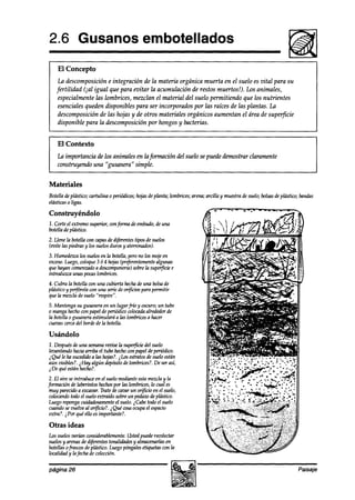 2.6 Gusanos embotellados
    El Concepto
    La descomposición e integración de la materia orgánica muerta en el suelo es vital para su
   fertilidad (ial igual que para evitar la acumulación de restos muertos!). Los animales,
    especialmente las lombrices, mezclan el material del suelo permitiendo que los nutrientes
    esenciales queden disponibles para ser incorporados por las raíces de las plantas. La
    descomposición de las hojas y de otros materiales orgánicos aumentan el área de superficie
    disponible para la descomposición por hongos y bacterias.


    El Contexto
    la importancia de los animales en la fmmación del suelo se puede demostrar claramente
    construyendo una “gusanera” simple.


Materiales
Botella deplástico; cartulina 0periódicos;                       al arcilla y muestradesuelo;bolsasde plástico;bandas
                                         hojasdeplanta; lombrices; pena;
                                             :
elásticas0 ligas.

Construyéndolo
1. Corle el extremosuperior, cm fm     de embudo,de una
botellade plástiw.
2. Llene la botella wn capas di$érentes
                             de           tipos de suelos
(evite las piedrasy los suelosduros y aterronados).
3. Humedaca los suelosen la botella,perono los mojeen
exceso.Luego,coloque3 ó 4 hojas+r@rentemente algunas
que hayan comen&0 a descomponerse) supeficie
                                      sobrela         e
introduzca unas pocaslombrices.
4. Cubra la botella wn una cubierta hechade una bolsade
plástico y perfórelacon una seriedeor@ciospara permitir
que la mezclade suelo “respire”.
5. Mantenga su gusaneraen un lugarfho y oscuro;un tubo
0 mangahechown papelde periódicowlocadaalrededorde
la botella0 gusaneraestimulará a las lombricesa hacer
cuevascercadel bordede la botella.

Usándolo
1. Después de una  semana la superfici suelo
                          revise            del
levantandohaciaarriba el tubo hechown papel deperiódico.
     ,
&ue le ha sucedidoa las hojas?.ihs estratosde sueloestán
aún visibles?. iHay algún depósitode lombrices?.De ser así,
LDe qué estánhecho?.
 2. El aire seintroduce en el suelomedianteestamezclay la
formación de laberintos hechos las lombrices,lo cual es
                                 por
 muy parecidoa excavar.TratedeCa(Mr or$icio en el suelo,
                                       un
 colocandotodoel sueloextraídosobreun pedazodeplástico.
 Luegorepongacuidadosamente suelo.iCabe todoel suelo
                                  el
 cuandosevuelve al orficio?. i Qué cosaocupael espacio
 extra?. iPor qué ello esimportante?.

Otras ideas
Los suelosTmrúm  wnsiah-ablemente.Ustedpuederecolectar
suelosy arenasde aifew6 tonAdades y almacenarlas   en
botellasofrasws deplástico. Luegopóngalesetiquetascon la
bdidaay lafecha de colección.

página 26                                                                                                    Paisaje
 