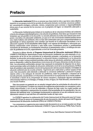 La Educación Ambiental (EA) es un proceso que dura toda la vida y que tiene como objetivo
impartir en sus grupos meta de los sectores de educación formal y no formal, conciencia ambien-
tal, conocimiento ecológico, actitudes, valores, compromiso para acciones y responsabilidades
éticas para el uso racional de los recursos con el propósito de lograr un desarrollo adecuado y
sustentable.
     La Educación Ambiental pone énfasis en la enseñanza de la naturaleza holística del ambiente
a través de enfoques interdisciplinarios y de solución de problema. Esta tiene que iniciarse lo más
temprano que sea posible en la educación. La escuela primaria es el sitio más natural para incor-
porar a los niños a la educación ambiental, ya que es en este nivel donde instintivamente tienen
una visión holística del ambiente; ellos no han sido entrenados aún para compartimentalizar      su
aprendizaje en temas separados como tendrán que hacerlo en la educación secundaria y en la
educación superior. Si los estudiantes deben llegar a ser capaces de identificar y solucionar pro-
blemas ambientales como alumnos y más tarde como ciudadanos adultos y posiblemente
tomadores de decisiones, es fundamental introducir el pensamiento crítico y el enfoque de solu-
ción de problemas en la EA, especialmente a nivel de la escuela primaria.
     Durante la última década, el Programa Internacional de Educación Ambiental (PIEA) de
UNESCO/lWUMA           ha desarrollado la serie de Educación Ambiental que está orientada a la in-
corporación de la EA en los currículos de la educación primaria y secundaria, en la formación
docente, la educación universitaria general, la educación técnica y profesional y en la educación
no formal. La serie incluye módulos prototipo sobre temas de educación ambiental, sobre pautas
para su desarrollo y sobre las dimensiones curriculares de la EA para diferentes niveles de educa-
ción. Los educadores ambientales siempre han expresado la necesidad de disponer de un docu-
mento prototipo sobre actividades de educación ambiental a nivel de la escuela primaria. El PIEA
trata de satisfacer esta necesidad a través de la preparación del documento titulado Actividades de
educación ambiental para las escuelasprimarias. Sugerencias para confeccionar y utilizar equipos de bajo
costo. Este documento está orientado a estimular la conciencia ambiental y promover el pensa-
miento crítico y los enfoques de solución de problemas, entre los profesores y alumnos de la
escuela primaria, ayudándolos a involucrarse activamente en la exploración de su medio ambien-
te inmediato a través de la comprensión de ciertos conceptos y realizando algunas actividades
seleccionadas relativas a la Energía, el Paisaje, el Aire, el Agua y la Vida Silvestre, orientándolos a
una Acción Positiva.
     Este documento no pretende ser un estudio integral sobre las actividades de educación am-
biental a nivel p rimario. Contiene un conjunto de sugerencias relacionadas con conceptos y activi-
dades seleccionadas y con el uso de materiales o equipos de bajo costo, los cuales pueden ser
modificados, adaptados y enriquecidos de acuerdo a las necesidades de los estudiantes y las con-
diciones del ambiente local. La estrategia fundamental es estimular el uso del ambiente como un
laboratorio natural el cual esta lleno de materiales locales de bajo costo.
     La UNESCO agradece la colaboración del Centro Internacional de Educación para la Conser-
vación (ICCE) por su apoyo en la preparación de este documento, dentro del marco del Programa
Internacional de Educación Ambiental (PIEA) de UNESCO-lWUMA.
   Los comentarios y sugerencias para mejorar este documento en su revisión pueden ser dirigi-
dos a: Jefe, Unidad de Educación Ambiental, UNESCO, 7 place de Fontenoy, 75700, París, Francia.


                                                Colin N Power, Sub-Director     General de Educación
 