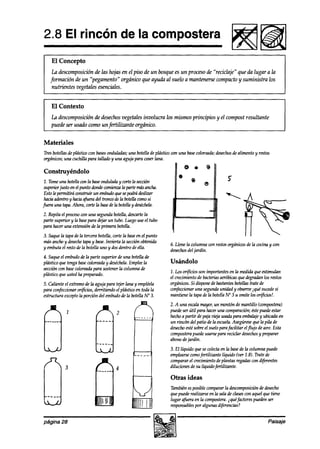 2.8 El rincón de la compostera
                                                                                                F!!F!iim
    El Concepto
    La descomposición de las hojas en el piso de un bosquees un proceso de “reciclaje” que da lugar a la
   formación de un “pegamento” orgánico que ayuda al suelo a mantenerse compacto y suministra los
    nutrientes vegetalesesenciales.


    El Contexto
    La descomposición lie desechosvegetales involucra los mismos principios y el compost resultante
    puede ser usado como un fertilizante orgánico.


Materiales
Tresbotellasdeplástiw con bases ondulaaírs;una botelladeplástico wn una basecoloreada;
                                                                                     desechos alimento y restos
                                                                                            de
orgánicos;una kchilla para tallado y una aguja para coserhma.

Construyéndolo
 l.Tomeunabotellacalabase~uladaycortelasecnón                                               5
 superiorjusto en el punto aha? comienza partemásancha.
                                        la
 Estole permitirá wnstruir un embudo sepodráaksltir
                                     que
 haciaadentroy haciaafueradel tmw de botellaCOMO
                                       la           si
jüera una tapa.Ahora, wrte la base la botellay dekchela.
                                  de
2. Repita el proceso una segundabotella,descarte
                     con                            la
parte superior y la basepara dejar un tubo. Luegouseel tubo
para haceruna extensiónde la prkera botella.
3. Saquela tapadela tercerabotella,cortela base el punto
                                                 en
más y deseche y base.
    ancho           tapa        Invierta la secciónobtenida
                                                               6. Llene la columna wn restosorgániws de la cocinay wn
y embutael restode la botella uno y dosdentro deella.
                                                               desechos
                                                                    deljardín.
4. Saqueel embudode la parte superior de una botellade
plástico que tengabase coloreada deséchela.
                                y          Empleela            Usándolo
seccióncon base  coloreadapara sostener columnade
                                       la
pbísticoque ustedha preparado.                                 1. Los o$%ios son importantesen la maida estimulnn
                                                                                                           que
                                                               el crecimientode bacterias
                                                                                        aeróbicas degradanlos restos
                                                                                                  que
5. Caliente el extremode la aguja para tejer lana y empléela   orgánicos.Si atspmde bastantes   botellastrate de
para confeccionar  or$cios, aemtid0 el plástiw en toda la      confeccionaruna segundaunidad y observe    iquésucedesi
estructura exceptola porción del embudode la botellaNo 3.      mantiene la tapade la botellaN” 3 u omite los orrjqcios!.
                                                               2. A una escalamayor,un montón de mantillo (compostera)
                                                               puedeser útil para haceruna wmparaciún; estepuedeestar
                                                               hechoa partir depaja vkja usadapara embabje y ubicada en
                                                               un rincón del patio de la escuela.
                                                                                                Asegúrese la pila de
                                                                                                         que
                                                               desecho sobreel sueloparafacilitar elflujo deaire. Esta
                                                                       esté
                                                               compostera puedeusarsepara reciclar desechos preparar
                                                                                                           y
                                                               abonodejardín.
                                                               3. El líquido quesecolecta la base la columnapuede
                                                                                           en         de
                                                               emplearse   comofertilizante líquido (ver 1.8). Tratede
                                                               compararel crecimientodeplantas regadas aifffd6
                                                                                                            con
                                                               diluciones líquidofertilizunte.
                                                                           de SU

                                                               Otras ideas
                                                               Tambiénesposiblecompararla deswmposicióndedesecho
                                                               que puederealizarseen la salade clases aquelque tiene
                                                                                                     wn
                                                               lugar afueraen la compostera.iquéfactores pueden ser
                                                               responsables algunasd+encias?
                                                                           por


página 28                                                                                                       Paisaje
 