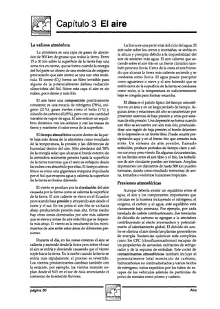 Capítulo 3 El aire

La valiosa atmósfera                                          La lluvia esuna parte vital del ciclo del agua. El
                                                         aire sube sobre los cerros y montanas, se enfría en
     La atmósfera es una capa de gases de alrede-
                                                         la altura y precipita debido a la imposibilidad del
dor de 500 km de grueso que rodea la tierra. Entre
                                                         ai~ de sostener mas agua. El aire caliente que as-
15 a 30 km sobre la superficie de la tierra hay una
                                                         ciende sobre el aire frío en un frente climático tam-
zona rica en ozono, que se forma cuando la energía
                                                         bién provoca lluvia. Cerca de la costa el aire húme-
del Sol parte un átomo de una molécula de oxígeno
                                                         do que alcanza la tierra mas caliente asciende y se
provocando que este átomo se una con otra molé-
                                                         condensa como lluvia. El agua puede precipitar
cula. El ozono (OJ forma un filtro invisible para
                                                         como aguanieve o nieve y el aire húmedo que se
alguna de la potencialmente dañina radiación
                                                         enfría cerca de la superficie de la tierra se condensa
ultravioleta del Sol. Sobre esta capa el aire es sin
                                                         como rocío; si la temperatura es suficientemente
nubes, poco denso y más frfo.
                                                         baja se congela para formar escarcha.
     El aire tiene una composición prácticamente
                                                              El clima es el patrón típico del tiempo atmosfé-
constante; es una mezcla de nitrógeno (78%), oxí-
                                                         rico en un área y en un largo período de tiempo. Al-
geno (21%), gases inertes como el helio (1%) y
                                                         gunas áìeas y estacionesdel ano se caracterizan por
dióxido de carbono (0,05%),pero con una cantidad
                                                         presentar sistemasde baja presión y otras por siste-
variable de vapor de agua. El aire esta en un equili-
                                                         mas de alta presión Una depresión seforma cuando
brio dinámico con los océanos y con las masas de
                                                         aire tibio se encuentra con aire más frío, producién-
tierra y mantiene el calor cerca de la superficie.
                                                         dose una región de baja presión; el borde delantero
     El tiempo atmosférico ocurw dentro de la par-       de la depresión esun frente tibio. Puede ocurrir pre-
te baja mas densa de la atmósfera como resultado         cipitación aquí y en el frente frío que arrastra más
de la temperatura, la presión y las diferencias de       atrás. Un sistema de alta presión, llamado
humedad dentro del aire. Sólo alrededor del 50%          anticiclón, produce períodos de tiempo claro y cal-
de la energía solar que alcanza el borde externo de      mo con muy poco viento. En algunas circunstancias,
la atmósfera realmente penetra hasta la superficie       en los límites entre el aire tibio y el frío, los torbelli-
de la tierra mientras que el resto es reflejado desde    nos de aire cimulante pueden ser intensos. Amplias
las nubes o es absorbido por ellas. El tiempo atmos-     depresiones con diámetros de hasta 500 km pueden
férico es como una gigantesca máquina impulsada          formarse, dando como resultado tormentas de are-
por el Sol que evapora agua y calienta la superficie     na, tornados o violentos huracanes tropicales.
de la tierra en forma diferente.
                                                         Presiones atmosféricas
    El viento se produce por la circulación del aire
causada por la forma como se calienta la superficie           Aunque debería existir un equilibrio entre el
de la tierra. El aire caliente se eleva en el Ecuador    agua, el aire y los componentes importantes que
provocando baja presión y atrayendo aire desde el        circulan en la biosfera incluyendo el nitrógeno, el
norte y el sur. En los polos el aire frío se va hacia    oxígeno, el carbón y el agua, este equilibrio esta
abajo produciendo presión mas alta. Entre medio          claramente bajo amenaza. Por ejemplo, por cada
hay otras zonas dominadas por aire mas caliente          tonelada de carbón combustionado, dos toneladas
que se eleva y zonas de aire más frío que se deposi-     de dióxido de carbono se agregan a la atmosfera
ta mas abajo. El viento es la resultante de los movi-    contribuyendo al efecto invernadero y potencial-
mientos de aire entre estasáreas de diferentes pre-      mente al calentamiento global. El dióxido de azu-
siones.                                                  fre se elimina al aire desde las plantas generadoras
                                                         de energía. Sustancias químicas más complejas
     Durante el día, en las zonas costeras el aire se    como los CPC (clorofluorocarbonos) escapan de
calienta y asciende desde la tierra pero sobre el mar    los propelentes de aerosoles, enfriantes de refrige-
el aire se enfría y desciende causando que el viento     rador y de la espuma de embalaje. Este coctel de
sople hacia la tierra. En la noche cuando la tierra se   contaminantes atmosféricos también incluye al
enfría más rápidamente, el proceso es revertido.         potencialmente letal monóxido de carbono,
Los vientos predominantes cambian también con            hidrocarbonos no combustionados y varios óxidos
la estación, por ejemplo, los vientos monzón so-         de nitrógeno, todos expelidos por los tubos de es-
plan desde el S.O. en el sur de Asia anunciando el       capes de los vehículos ademas de partículas de
comienzo de la estación lluviosa.                        polvo de metates como plomo y cadmio.


página 30                                                                                                     Aire
 