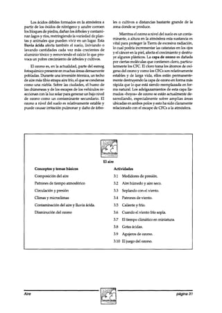 Los ácidos débiles formados en la atmósfera a         les o cultivos a distancias bastante grande de la
partir de los óxidos de nitrógeno y azufre corroen         zona donde se produce.
los bloques de piedra, dañan los arboles y contami-
                                                                Mientras el ozono a nivel del suelo es un conta-
nan lagos y rfos, restringiendo la variedad de plan-
                                                           minante, a altura en la atmósfera esta sustancia es
tas y animales que pueden vivir en un lugar. Esta
                                                           vital para proteger la Tierra de excesiva radiación,
lluvia ácida afecta también el suelo, lixiviando o
                                                           lo cual podría incrementar las cataratas en los ojos
lavando cantidades cada vez más crecientes de
                                                           y el cáncer en la piel, afecta el crecimiento y destru-
aluminio tóxico y removiendo el calcio lo que pro-
                                                           ye algunos plásticos. La capa de ozono es dañada
voca un pobre crecimiento de arboles y cultivos.
                                                           por ciertas moléculas que contienen cloro, particu-
     El ozono es, en la actualidad, parte del esmog        larmente los CFC. El cloro toma los átomos de oxí-
fotoquímico presente en muchas áreas densamente            geno del ozono y como los CFCs son relativamente
pobladas. Durante una inversión térmica, un techo          estables y de larga vida, ellos están permanente-
de aire mas tibio atrapa aire frío, el que se condensa     mente destruyendo la capa de ozono en forma mas
como una niebla. Sobre las ciudades, el humo de            rápida que lo que esta siendo reemplazada en for-
las chimeneas y de los escapesde los vehículos re-         ma natural. Los adelgazamientos de esta capa lla-
accionan con la luz solar para generar un bajo nivel       mados «hoyos» de ozono se están actualmente de-
de ozono como un contaminante secundario. El               sarrollando, especialmente sobre amplias áreas
ozono a nivel del suelo es relativamente estable y         ubicadas en ambos polos y esto ha sido claramente
puede causar irritación pulmonar y daño de árbo-           relacionado con el escape de CFCs a la atmósfera.




                                                     El aire
       Conceptos y temas básicos                               Actividades
       Composición del aire                                    3.1 Medidores de presión.
       Patrones de tiempo atmosférico                          3.2 Aire húmedo y aire seco.
       Circulación y presión                                   3.3 Soplando con el viento.
       Climas y microclimas                                    3.4 Patrones de viento.
       Contaminación del aire y lluvia ácida.                  3.5 Caliente y frío.
       Disminución del ozono                                   3.6 Cuando el viento frfo sopla.
                                                               3.7 El tiempo climático en miniatura.
                                                               3.8 Gotas ácidas.
                                                               3.9 Agujeros de ozono.
                                                               3.10 El juego del ozono.
                                                                                                                1



Aire                                                                                                   página 31
 