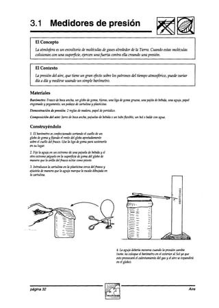 3.1 Medidores de presión
                                                                                              Fiisiiim
    El Concepto
    Lu atmósfera es un envoltorio de moléculas de gasesalrededor de la Tierra. Cuando estas moléculas
    colisionan con una supeqkie, ejercen unafuerzu contra ella creando una presión.


    El Contexto
    La presión del aire, que tiene un gran .$cto sobre los patrones del tiempo atmosftico, puede variar
    día a día y medirse usando un simple barómetro.


Materiales
Barómetro: Frascode bocaancha, un globodegoma,tijeras, una liga degomagruesa,una pajita de bebida,una aguja,papel
engomado pegamento, pedazode cartulina y plasticina.
          y          un
Demostración    de presión: 2 reglasdemadera,
                                            papel deperiódico.
Composición    del aire: Jarro de bocaancha,pajuelasde bebidao un tuboflexible, un bol o baldewn agua.


Construyéndolo
1. El barómetro confeccionado
               es           cortandoel cuello de un
globo de goma y fijando el resto del globoapretadamente
sobreel cuello delfrasco. Use la liga degomapara sostenerlo
en su lugar.
2. Fije la aguja en un extremode una pajuelade bebiday el
otro extremopégueloen la superfìciedegomadel globo de
maneraque la orilla delfrasco actúecomopioote.
3. Introduzca la cartulina en la plasticina cercadelfiasco y
ajústelademaneraque la aguja marquela escala      dibujada en
la cartulina.




                                                                           --
                                                                          --    L

                                                                          --
                                                                         --

                                                                         --




                                                                4. La aguja deberíamoversecuandola presión mnbie
                                                                (nota: no coloqueel barómetro el exterior al Sol ya que
                                                                                             en
                                                                estopwuocmá el calentamiento gas y el aire seexpandirá
                                                                                              del
                                                                en el globo).




página 32                                                                                                          Aire
 