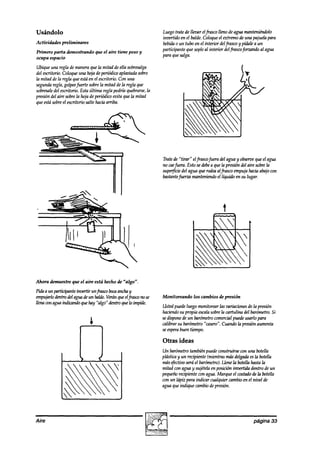 Usándolo                                                         Luegotrate de lleoar elfiasco lleno de agua manteniéndolo
                                                                 invertido en el balde.Coloqueel extremode una pajuelapara
Actividades   preliminares                                       bebida0 un tubo en el interior delfiasco y pidale a un
                                                                 participante que sopleal interior delfrascof3rzunak  al agua
Primero parta demostrando       que el aire tiene peso y
                                                                 para quesalga.
ocupa espacio

Ubique una regla de maneraquela mitad de ella sobresalga
del escritorio.Coloqueuna hoja deperiódicoaplastadasobre
la mitad de la regla queestáen el eschrio. Con una
segundaregla,golpeefuertesobrela mitad de la regla que
sobresale escritorio. Esta última regla podría quebrarse,
          del                                               la
presióndel aire sobrela hoja de perihdicoevita que la mitad
queestásobreel escritorio salte haciaarriba.




                                                                 Tratede “tirar” elfraswfiera akl agua y observe el agua
                                                                                                                que
                                                                 no caefiera. Esto sedebe quela presión del aire sobrela
                                                                                          a
                                                                 supe@& del agua que rodeaalfiasco empujahaciaabajocon
                                                                 bastantefirena manteniendoel líquido en su lugar.




Ahora dimuestre que el aire está hecho de “algo”.
Pidaaunpakipanteinxrtirunfmscobocaanchay
empujarlodentrodel aguadeun balde.Veránqueelfhsw no se           Monitoreando    los cambios de presión
llenawn aguaindicnndoquehay “algo” dentroquelo impide.
                                                                 Ustedpuedeluego monitorearlas zmriaciones la presión
                                                                                                            de
                                                                 haciendo propia escala
                                                                           su            sobrela cmtulina del barómetro.Si
                                                                 sedispone barómetro comercialpuedeusarlo para
                                                                            de un
                                                                 calibrar su barómetro“casero”.Cuando la presiónaumenta
                                                                 seespera  buen tiempo.

                                                                 Otras ideas
                                                                 Un barómetrotambiénpuedewnstruirse cun una botella
                                                                 plásticay un recipiente (mientrasmásdelgadaesIn botella
                                                                 másefectivoseráel barómetro).  Llene la botellahastala
                                                                 mitad con aguay sujételaen posición invertida dentro de un
                                                                 pequeño recipiente con agua.Marque el costado la botella
                                                                                                                 de
                                                                 con un hípiz para indicar cualquier cambioen el nivel de
                                                                 aguaqueindique cambiodepresión.




Aire                                                                                                            página 33
 