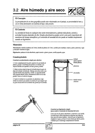 3.2 Aire húmedo y aire seco
                                                                                                       F!!!sid
    El Concepto
    La precipitación de un área geográjka puede estar relacionada con el paisaje, su proximidad al mar y
    con el clima dominante con sistema de baja o alta presión.


    El Contexto
    La cantidad de lluvia en cualquier área varía tremendamente y ademástoda planta, animal y
    actividad humana dependen de ella. Simples pluviómetros pueden servir como parte importante del
    monitoreo a’el tiempo atmosftico y el contenido de humeakd del aire puede ser medido simplemente
    usando un higrómetro.


Materiales
Pluviómetro: botellade plástico de 2 litros, botella de plástico de 1 litro, cuchillo para modelaje tijeras, paleta,plasticina, regla
                                                                                                  o
y marcadorresistenteal agua.
Higrómetro:   pedazos de tela absorbente,
                                        papelsecante generogrueso,varilla pequeña,
                                                    o                            agua.


Construyéndolo
Construir un pluviómetro      simple pero tfectivo
                                                                                                                f3h4dO
                                                                                                                (partesuperior
1. Corte cuidadosamente parte superior de una botellade
                          la                                                                                    botellaplástica
plásticogrande e inviértala parafumar un embudo.Las
mejores botellasson aquellascon bocagruesay estable.
2. Mida la altura desde basede la botellahastala parte de
                       la
abajodel embudointroducido. Marque estaaltura sobreuna
segundabotellamaspequeñay cúrtela.la segundabotella                                                             otra botella
más peq~efía  deti calzar cúmoaímrente  ad70de más
                                                 la
grande. Esta esel colectorde agua.
3. Sujeteel embudoen su posición con plnsticina 0 algo                                                          botellainterior
similar de maneraquepuedaser sama0 queasegureque
                                        pero                                                                    wlectora
no goteelluvia dentro de la botella másgrandepor los bordes.




                                                                      Construir un higrómetro simple
                                                                      (para medir el contenido de humedad del aire)

                                                                      Corte una tira degeneroabsorbente amárrelaa una varilla.
                                                                                                        y
                                                                      (si decidehacervarios higrómetrosasegúrese todastas
                                                                                                               que
                                                                      tiras seandel mismotamaño).Antes de usar su higrómetro
                                                                      empápelo aguay estrujeel exceso
                                                                                en                      hastaqueakjedegotear,
                                                                      cuiaimdo quesemantengacompletamente    húmedo.

página 34                                                                                                                         Aire
 